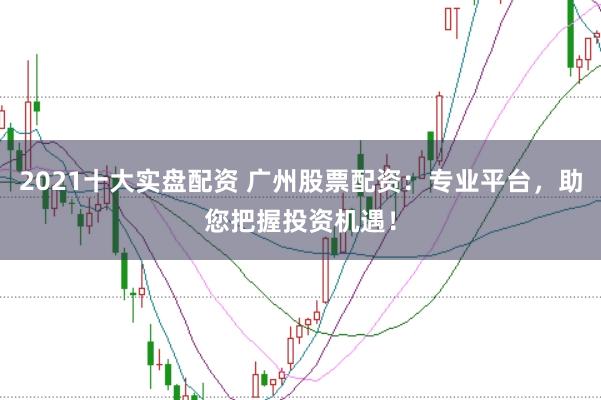 2021十大实盘配资 广州股票配资：专业平台，助您把握投资机遇！