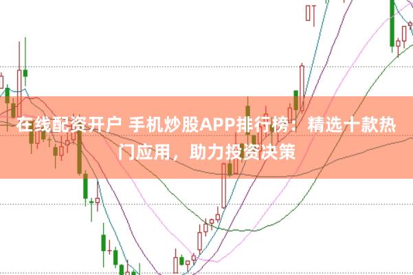 在线配资开户 手机炒股APP排行榜：精选十款热门应用，助力投资决策
