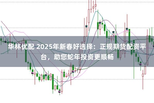 华林优配 2025年新春好选择：正规期货配资平台，助您蛇年投资更顺畅