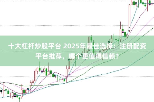 十大杠杆炒股平台 2025年最佳选择：注册配资平台推荐，哪个更值得信赖？
