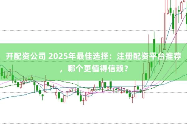 开配资公司 2025年最佳选择：注册配资平台推荐，哪个更值得信赖？