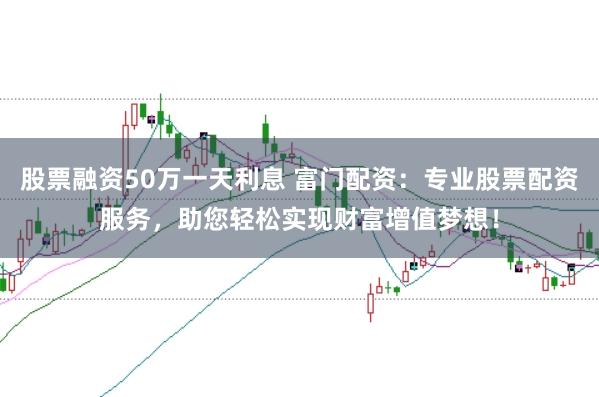 股票融资50万一天利息 富门配资：专业股票配资服务，助您轻松实现财富增值梦想！