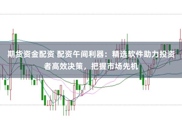 期货资金配资 配资午间利器：精选软件助力投资者高效决策，把握市场先机