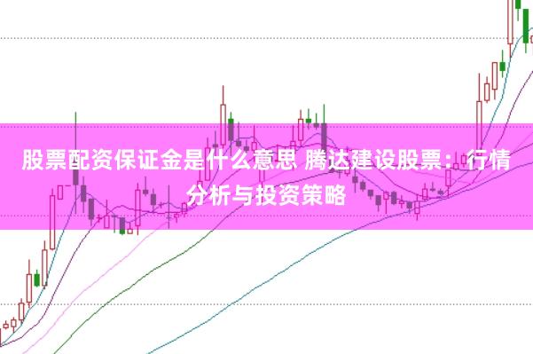 股票配资保证金是什么意思 腾达建设股票：行情分析与投资策略