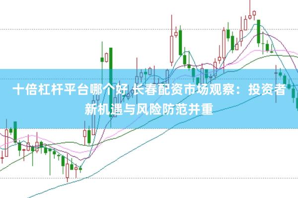 十倍杠杆平台哪个好 长春配资市场观察：投资者新机遇与风险防范并重