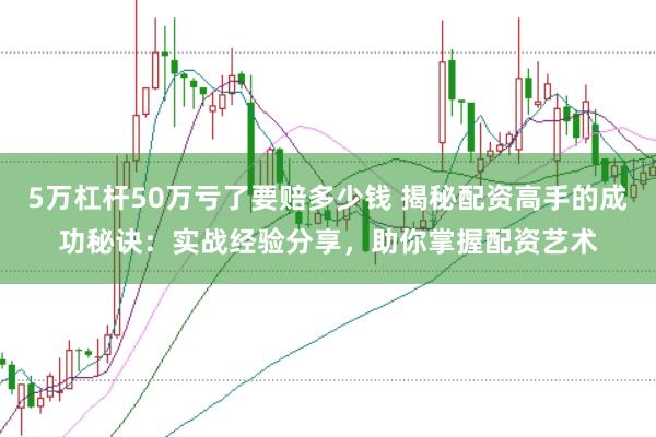 5万杠杆50万亏了要赔多少钱 揭秘配资高手的成功秘诀：实战经验分享，助你掌握配资艺术