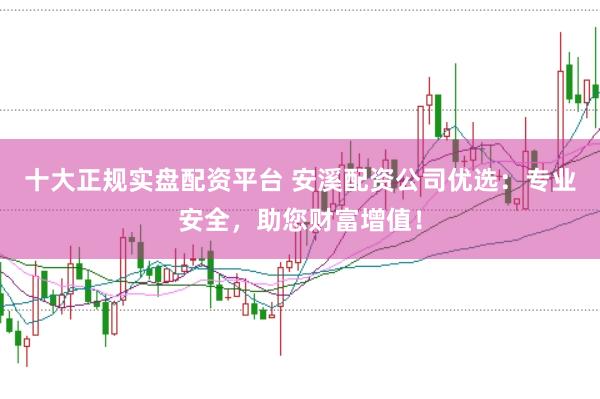 十大正规实盘配资平台 安溪配资公司优选：专业安全，助您财富增值！