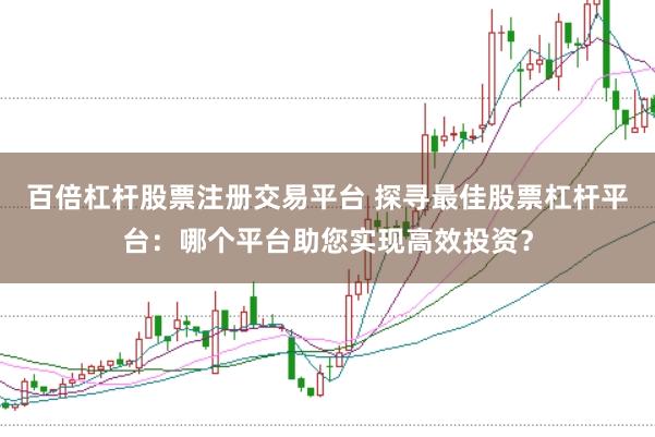 百倍杠杆股票注册交易平台 探寻最佳股票杠杆平台：哪个平台助您实现高效投资？