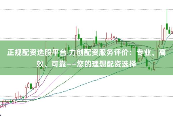 正规配资选股平台 力创配资服务评价：专业、高效、可靠——您的理想配资选择