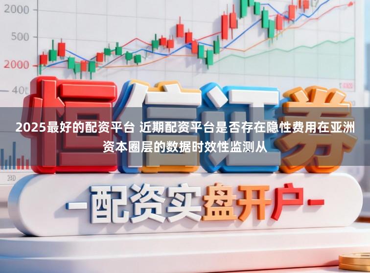 2025最好的配资平台 近期配资平台是否存在隐性费用在亚洲资本圈层的数据时效性监测从
