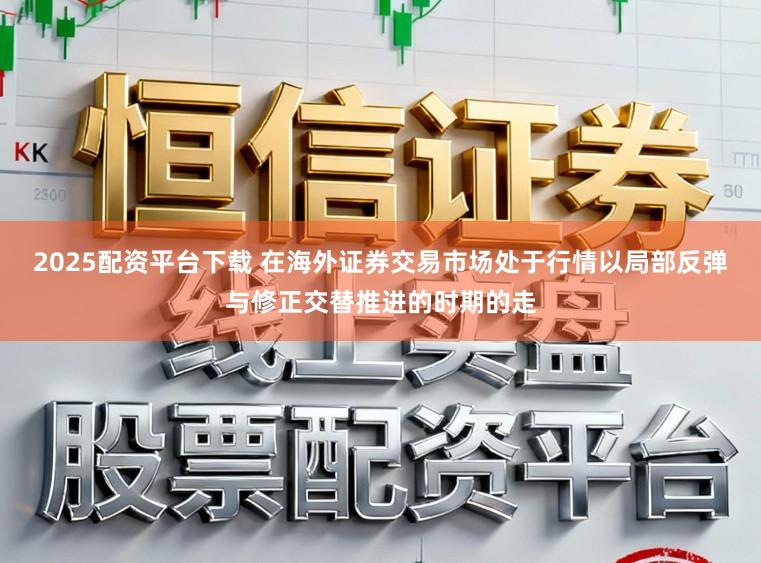 2025配资平台下载 在海外证券交易市场处于行情以局部反弹与修正交替推进的时期的走
