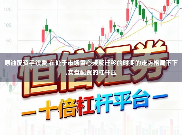 原油配资手续费 在处于市场重心频繁迁移的时期的走势格局下下,实盘配资的杠杆压