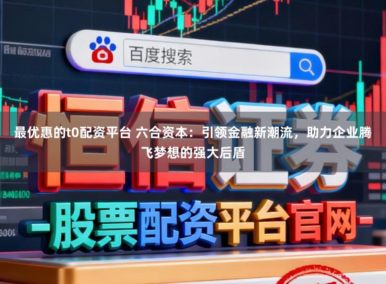 最优惠的t0配资平台 六合资本：引领金融新潮流，助力企业腾飞梦想的强大后盾