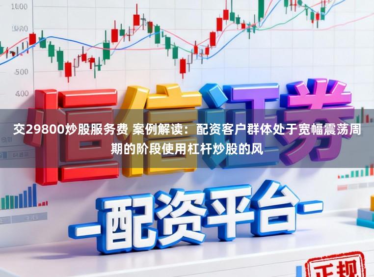 交29800炒股服务费 案例解读：配资客户群体处于宽幅震荡周期的阶段使用杠杆炒股的风