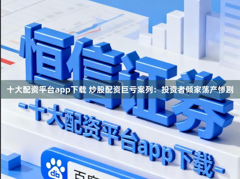 十大配资平台app下载 炒股配资巨亏案列：投资者倾家荡产惨剧